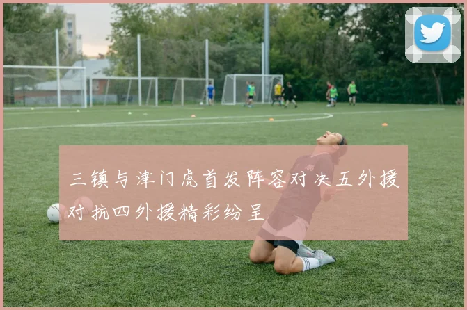 三镇与津门虎首发阵容对决五外援对抗四外援精彩纷呈