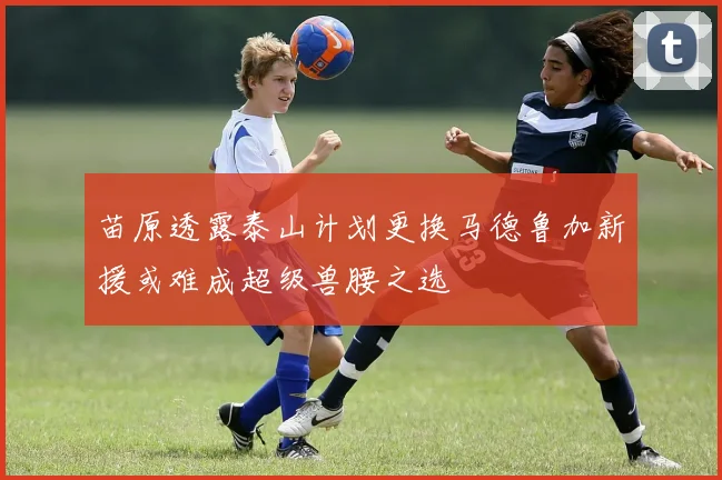 苗原透露泰山计划更换马德鲁加新援或难成超级兽腰之选