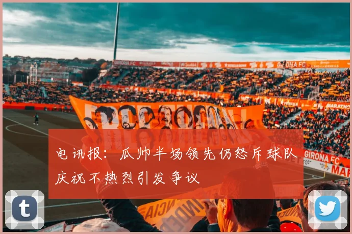 电讯报：瓜帅半场领先仍怒斥球队庆祝不热烈引发争议