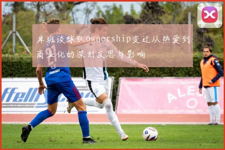 库班谈球队ownership变迁从热爱到商业化的深刻反思与影响