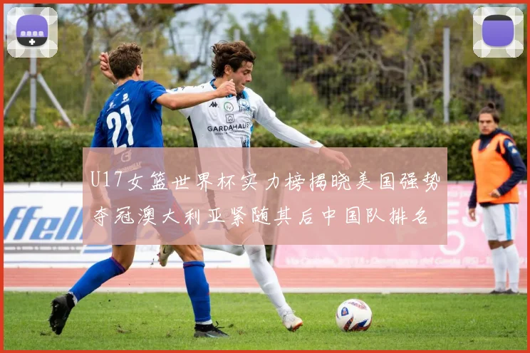 U17女篮世界杯实力榜揭晓美国强势夺冠澳大利亚紧随其后中国队排名第十