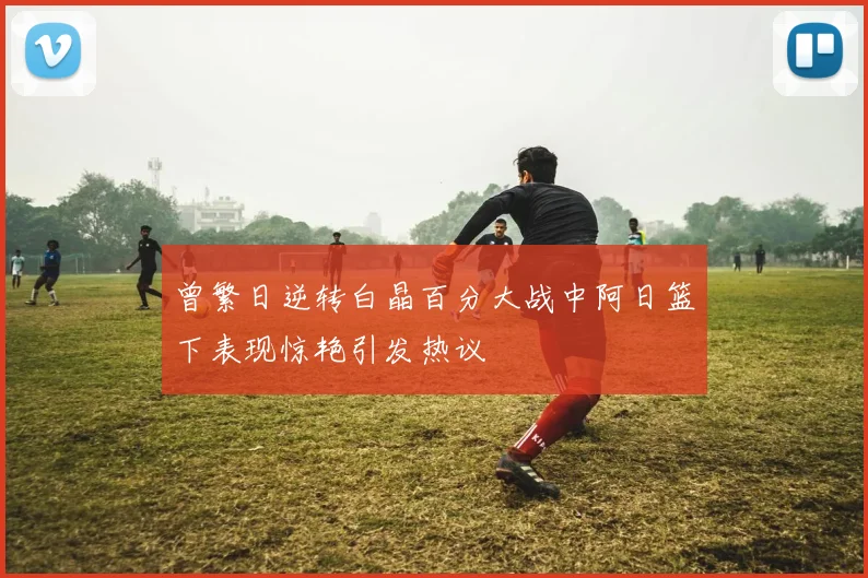 曾繁日逆转白晶百分大战中阿日篮下表现惊艳引发热议