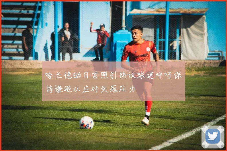 哈兰德晒日常照引热议球迷呼吁保持谦逊以应对失冠压力