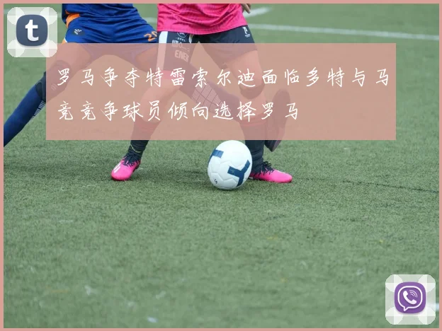 罗马争夺特雷索尔迪面临多特与马竞竞争球员倾向选择罗马