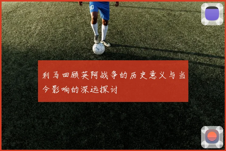 利马回顾英阿战争的历史意义与当今影响的深远探讨