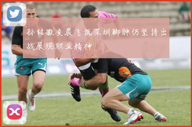 孙铭徽凌晨飞抵深圳脚肿仍坚持出战展现职业精神