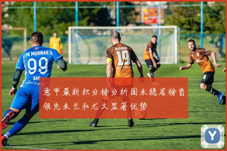 意甲最新积分榜分析国米稳居榜首领先米兰和尤文显著优势