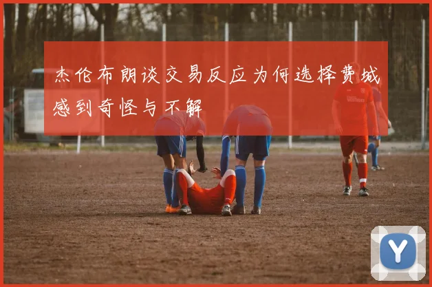 杰伦布朗谈交易反应为何选择费城感到奇怪与不解