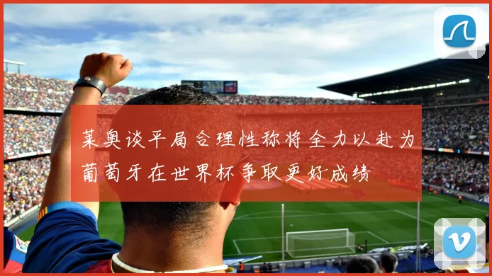 莱奥谈平局合理性称将全力以赴为葡萄牙在世界杯争取更好成绩