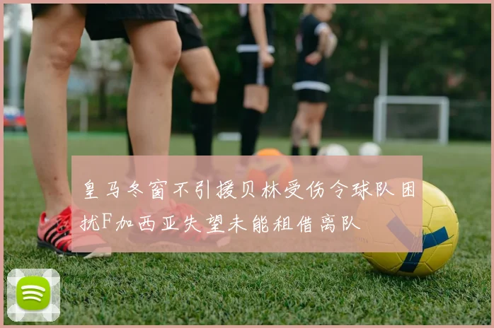 皇马冬窗不引援贝林受伤令球队困扰F加西亚失望未能租借离队