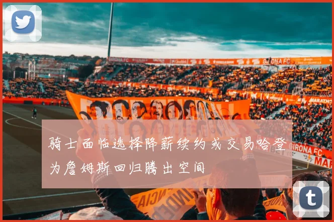 骑士面临选择降薪续约或交易哈登为詹姆斯回归腾出空间