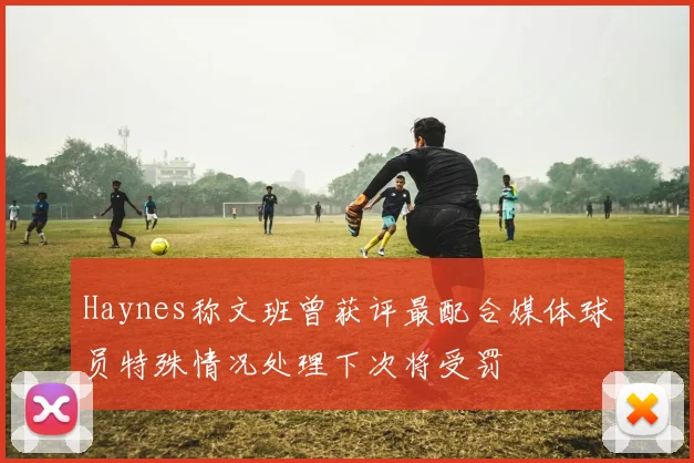 Haynes称文班曾获评最配合媒体球员特殊情况处理下次将受罚