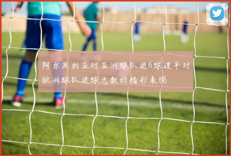 阿尔及利亚对亚洲球队进6球追平对欧洲球队进球总数的精彩表现
