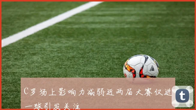 C罗场上影响力减弱近两届大赛仅进一球引发关注