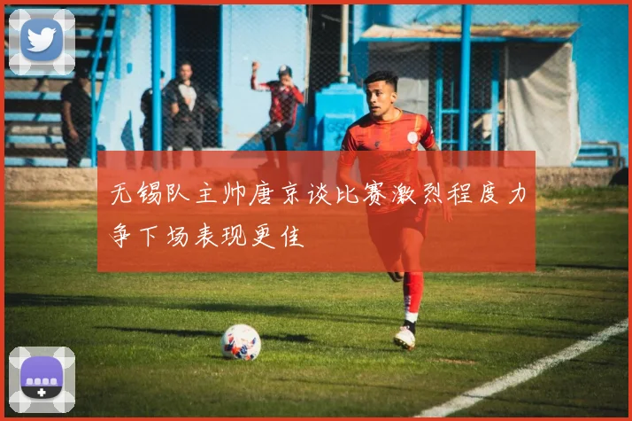 无锡队主帅唐京谈比赛激烈程度力争下场表现更佳