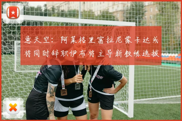 意天空：阿莱格里富拉尼蒙卡达或将同时辞职伊布将主导新教练选拔工作