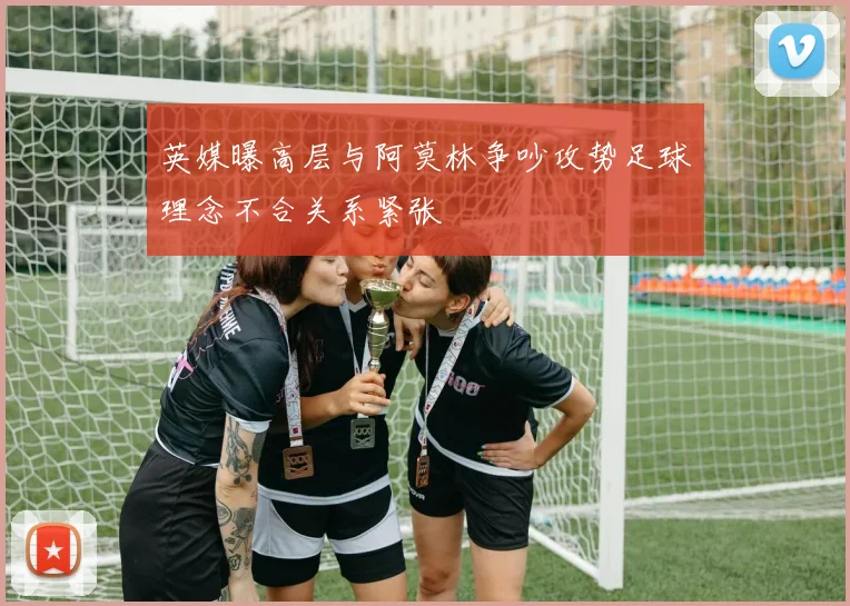 英媒曝高层与阿莫林争吵攻势足球理念不合关系紧张