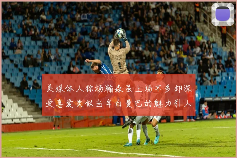 美媒体人称杨瀚森虽上场不多却深受喜爱类似当年白曼巴的魅力引人瞩目