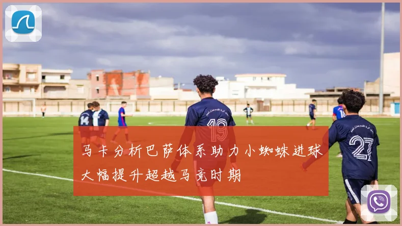 马卡分析巴萨体系助力小蜘蛛进球大幅提升超越马竞时期