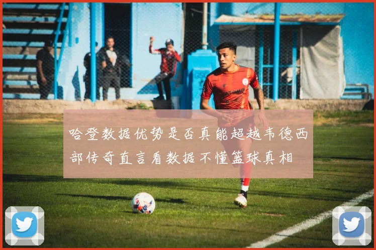 哈登数据优势是否真能超越韦德西部传奇直言看数据不懂篮球真相
