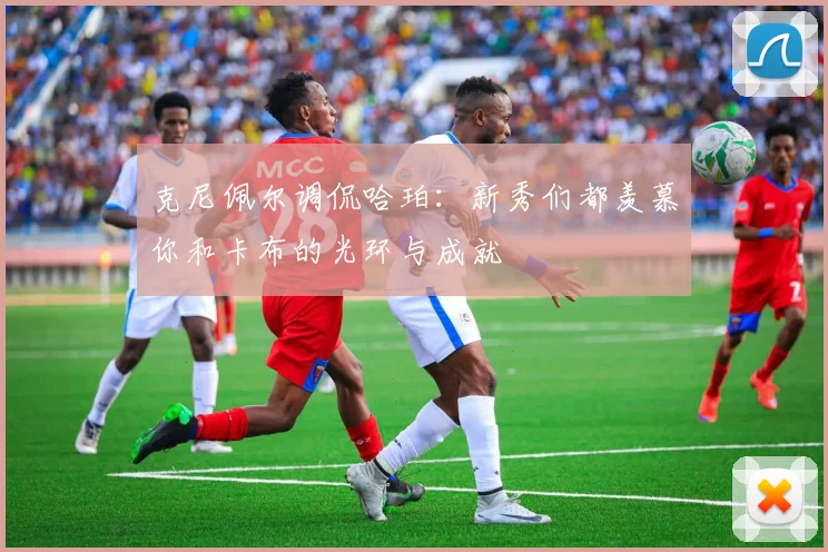克尼佩尔调侃哈珀：新秀们都羡慕你和卡布的光环与成就