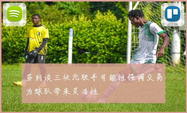 芬利谈三状元联手可能性强调交易为球队带来灵活性